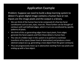 ApplicaBon	
  Example	
  
Problem:	
  Suppose	
  we	
  need	
  to	
  build	
  a	
  deep	
  learning	
  system	
  to	
  
detect	
  if	
  a	
  given	
  digital	
  image	
  contains	
  a	
  human	
  face	
  or	
  not.	
  
Inputs	
  are	
  the	
  image	
  pixels	
  and	
  the	
  output	
  is	
  a	
  binary.	
  
•  We	
  can	
  think	
  of	
  the	
  human	
  face	
  to	
  be	
  composed	
  of	
  a	
  few	
  key	
  facial	
  
consBtuents	
  such	
  as	
  ears,	
  eyes,	
  nose	
  etc.	
  These	
  further	
  can	
  be	
  thought	
  of	
  
contours	
  with	
  well	
  deﬁned	
  edges,	
  which	
  in	
  turn	
  are	
  consBtuted	
  by	
  speciﬁc	
  
paderns	
  of	
  pixels.	
  
•  We	
  think	
  of	
  this	
  as	
  generaBng	
  edges	
  from	
  input	
  pixels,	
  from	
  edges	
  
generate	
  the	
  facial	
  aspects	
  and	
  from	
  those	
  detect	
  a	
  human	
  face.	
  	
  
•  The	
  role	
  of	
  a	
  hidden	
  layer	
  in	
  this	
  system	
  is	
  to	
  perform	
  a	
  nonlinear	
  
transform	
  of	
  its	
  inputs	
  (lower	
  level	
  of	
  abstracBon)	
  and	
  produce	
  a	
  more	
  
abstract	
  output	
  (as	
  e.g.	
  generaBng	
  a	
  nose	
  object	
  from	
  the	
  given	
  contours).	
  	
  
•  Thus	
  we	
  progressively	
  move	
  up	
  in	
  abstracBon	
  starBng	
  from	
  raw	
  pixels	
  and	
  
ending	
  up	
  with	
  a	
  face	
  object.	
  	
  
 