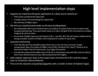 High	
  level	
  implementaBon	
  steps	
  
•  Suppose	
  we	
  implement	
  the	
  given	
  applicaBon	
  as	
  a	
  deep	
  neural	
  network	
  as:	
  
–  Pixel	
  values	
  consBtute	
  the	
  input	
  layer	
  
–  A	
  single	
  output	
  unit	
  consBtuBng	
  the	
  output	
  layer	
  
–  We	
  will	
  have	
  2	
  hidden	
  layers	
  
•  We	
  will	
  use	
  a	
  stacked	
  autoencoder	
  as	
  the	
  basic	
  building	
  block.	
  
–  An	
  autoencoder	
  (AE)	
  neural	
  network	
  learns	
  to	
  produce	
  an	
  output	
  that	
  is	
  same	
  as	
  input	
  using	
  
unsupervised	
  learning.	
  Thus,	
  given	
  pixel	
  values	
  x	
  as	
  input,	
  the	
  goal	
  of	
  AE	
  is	
  to	
  produce	
  an	
  output	
  
image	
  to	
  be	
  same	
  as	
  input.	
  
–  As	
  we	
  have	
  2	
  hidden	
  layers	
  we	
  will	
  require	
  2	
  AE’s	
  –	
  say	
  AE1,	
  AE2.	
  We	
  will	
  create	
  a	
  bodleneck	
  by	
  
having	
  a	
  smaller	
  number	
  of	
  hidden	
  units	
  compared	
  to	
  number	
  of	
  input	
  units.	
  
•  Layerwise	
  pretraining	
  
–  Train	
  the	
  AE1	
  with	
  the	
  available	
  images	
  (that	
  may	
  or	
  may	
  not	
  have	
  an	
  human	
  image)	
  
unsupervised.	
  Now,	
  the	
  output	
  of	
  hidden	
  units	
  of	
  AE1	
  consBtute	
  the	
  “learnt”	
  features	
  at	
  an	
  
abstracBon	
  higher	
  than	
  the	
  input	
  pixels.	
  (e.g.	
  Edges	
  from	
  pixels)	
  
–  Cascade	
  the	
  output	
  of	
  the	
  hidden	
  layer	
  of	
  the	
  AE	
  in	
  the	
  previous	
  step	
  with	
  AE2	
  and	
  train	
  AE2	
  to	
  
learn	
  more	
  abstract	
  features	
  (e.g.	
  facial	
  components	
  from	
  edges)	
  
•  Add	
  a	
  logisBc	
  regression	
  layer	
  as	
  the	
  output	
  layer	
  and	
  stack	
  the	
  2	
  AE’s	
  and	
  the	
  output	
  
layer	
  to	
  consBtute	
  a	
  Neural	
  Network	
  
•  Fine	
  tune	
  this	
  network	
  using	
  backpropagaBon	
  with	
  a	
  smaller	
  number	
  of	
  labeled	
  images	
  
 