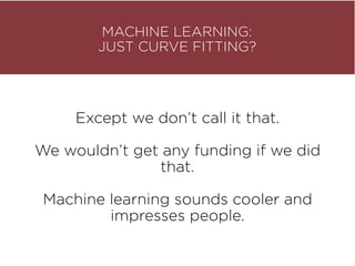 MACHINE LEARNING: 
JUST CURVE FITTING?
Except we don’t call it that.
We wouldn’t get any funding if we did
that.
Machine learning sounds cooler and
impresses people.
 