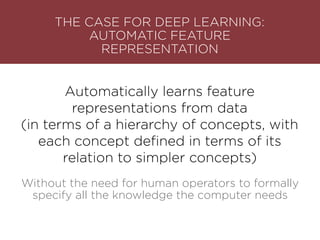 Automatically learns feature
representations from data
(in terms of a hierarchy of concepts, with
each concept deﬁned in terms of its
relation to simpler concepts)
THE CASE FOR DEEP LEARNING: 
AUTOMATIC FEATURE
REPRESENTATION
Without the need for human operators to formally
specify all the knowledge the computer needs
 