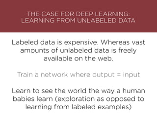 Labeled data is expensive. Whereas vast
amounts of unlabeled data is freely
available on the web.
Train a network where output = input
Learn to see the world the way a human
babies learn (exploration as opposed to
learning from labeled examples)
THE CASE FOR DEEP LEARNING: 
LEARNING FROM UNLABELED DATA
 