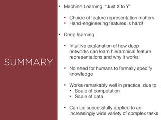ROUNDED
SUMMARY
• Machine Learning: “Just X to Y”
• Choice of feature representation matters
• Hand-engineering features is hard!
• Deep learning
• Intuitive explanation of how deep
networks can learn hierarchical feature
representations and why it works
• No need for humans to formally specify
knowledge
• Works remarkably well in practice, due to:
• Scale of computation
• Scale of data
• Can be successfully applied to an
increasingly wide variety of complex tasks
 