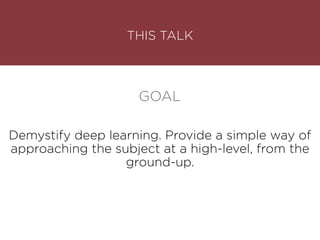 THIS TALK
Demystify deep learning. Provide a simple way of
approaching the subject at a high-level, from the
ground-up.
GOAL
 