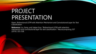 PROJECT
PRESENTATION
Paper: Bidirectional LSTM with Attention Mechanism and Convolutional Layer for Text
Classification
Reference: Liu, Gang, and Jiabao Guo. "Bidirectional LSTM with attention
mechanism and convolutional layer for text classification." Neurocomputing 337
(2019): 325-338.
 
