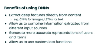 Benefits of using DNNs
● Extract deep features directly from content
○ e.g. CNNs for images, LSTMs for text
● Allow us to combine information extracted from
different input sources
● Generate more accurate representations of users
and items
● Allow us to use custom loss functions
 