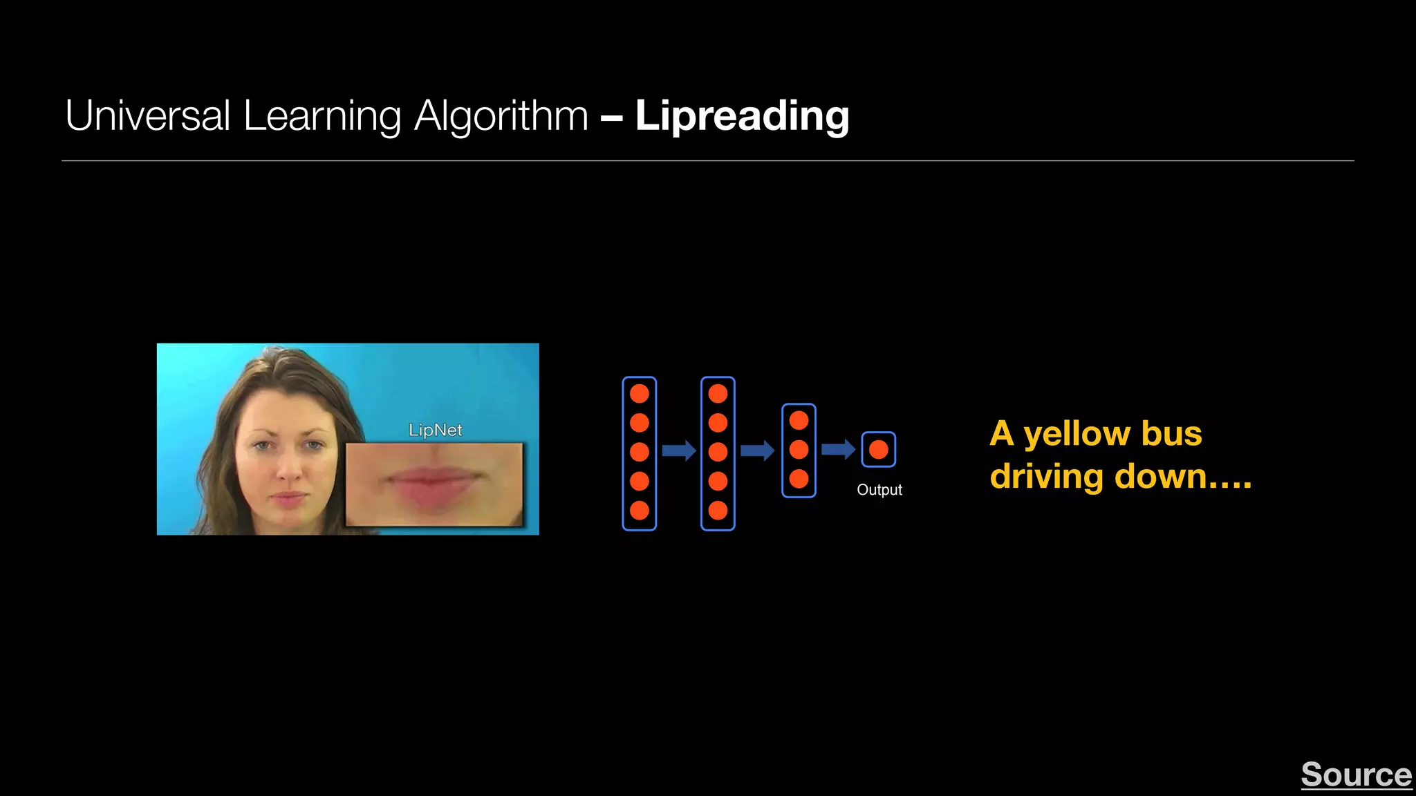 Universal Learning Algorithm – Lipreading
Andrew NgAndrew Ng
Neurons in the brain
Output
Deep Learning: Neural network
A yellow bus 
driving down….
Deep Learning in Computer Vision
LipNet - Sentence-level Lipreading
Source
LipNet achieves 93.4% accuracy, outperforming experienced human lipreaders
and the previous 79.6% state-of-the-art accuracy.
Source
 