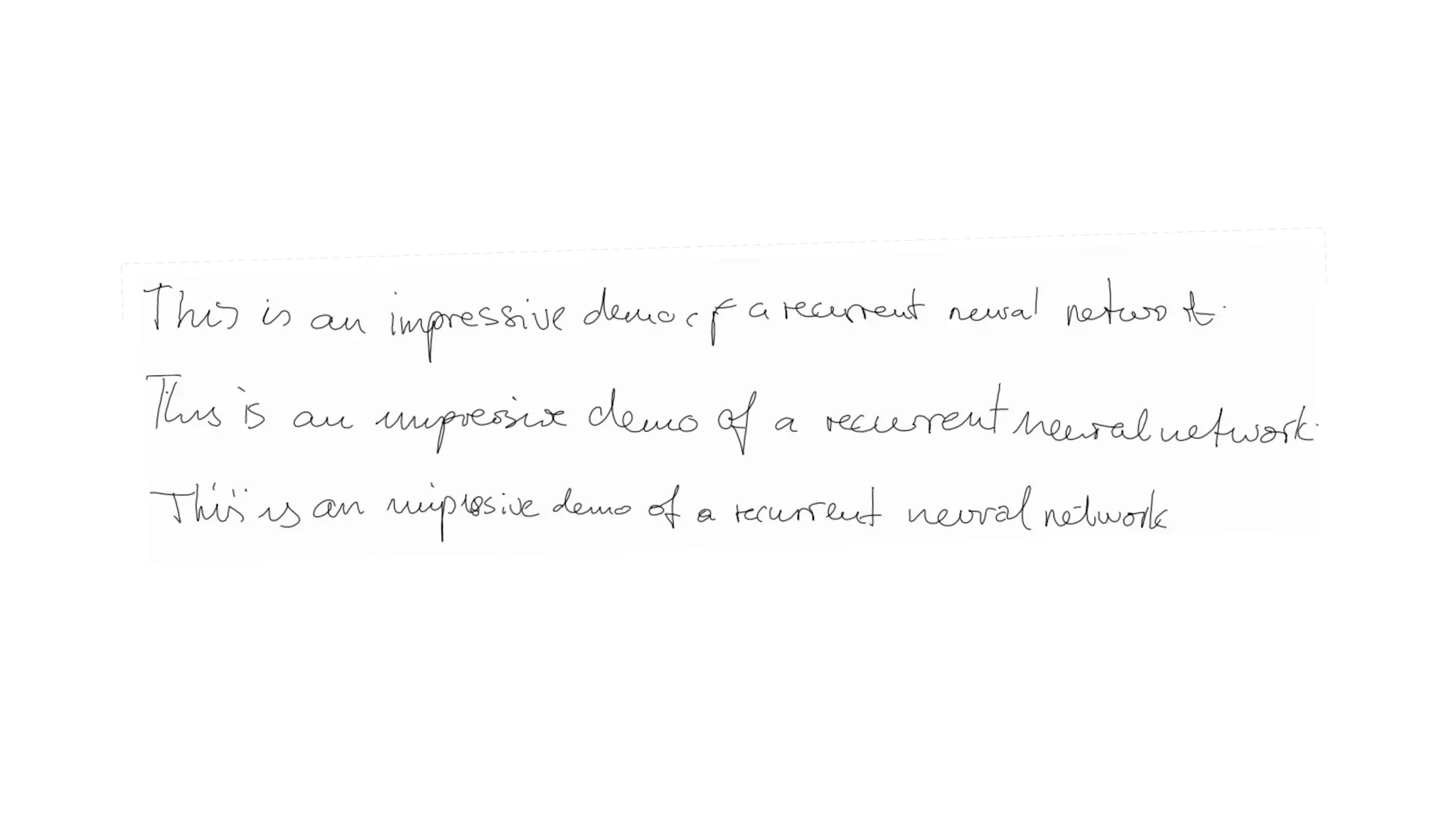 Deep Learning in Computer Vision
Image Generation - Handwriting
This LSTM recurrent neural network is able to generate highly realistic
cursive handwriting in a wide variety of styles, simply by predicting one data
point at a time.
 