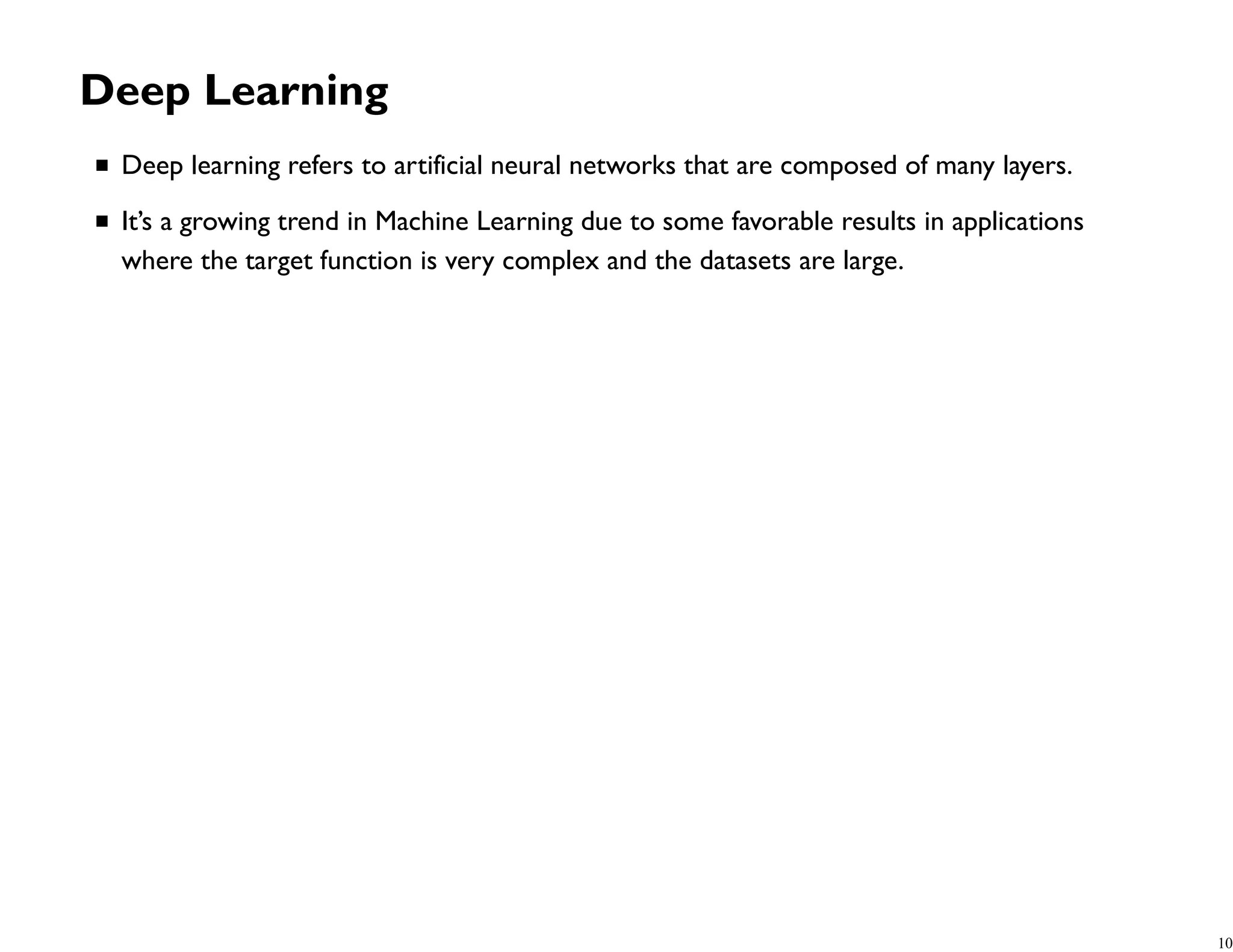 Deep Learning Deep learning refers to artificial neural networks that are composed of many layers. It’s a growing trend in Machine Learning due to some favorable results in applications where the target function is very complex and the datasets are large. 10 