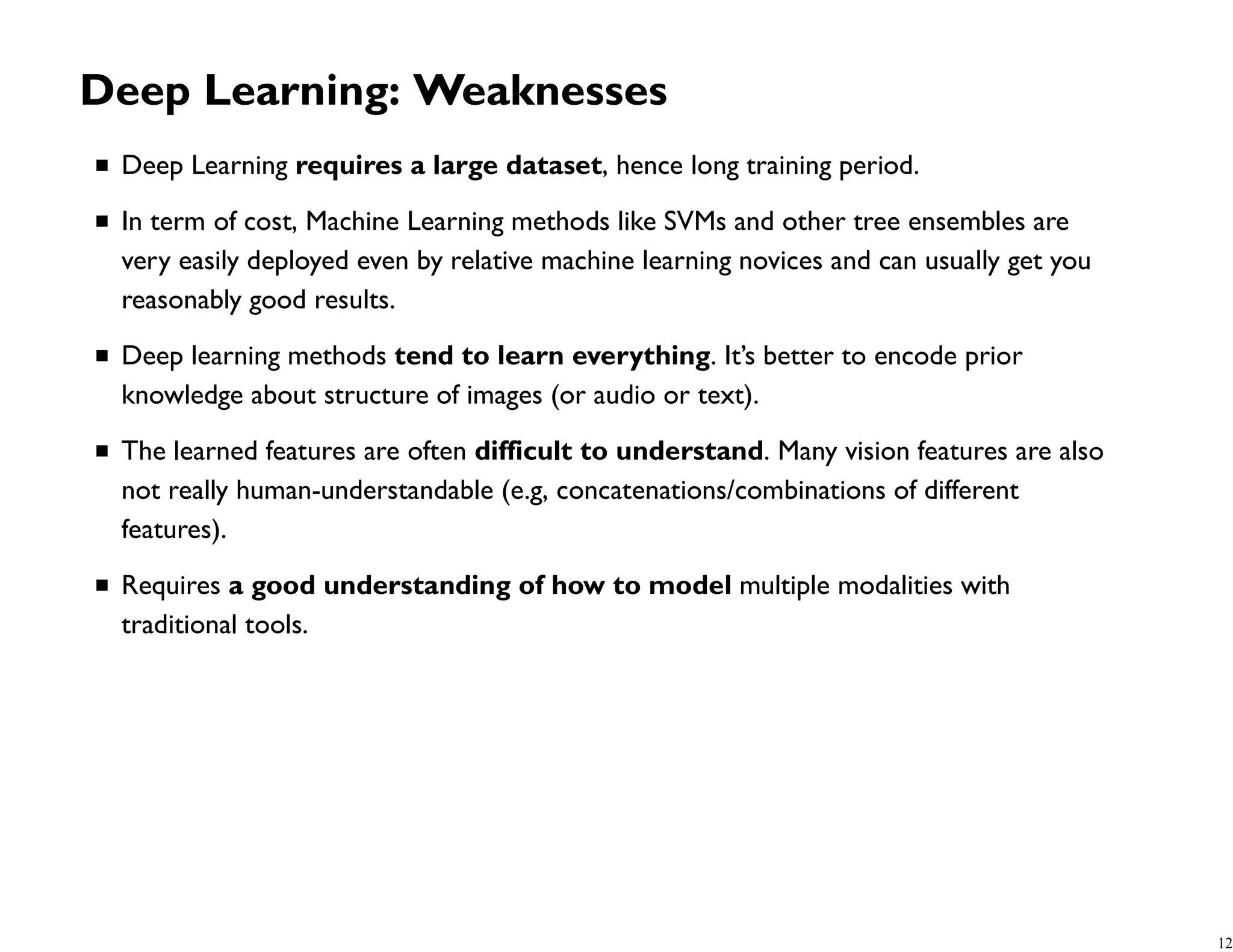 Deep Learning: Weaknesses Deep Learning requires a large dataset, hence long training period. In term of cost, Machine Learning methods like SVMs and other tree ensembles are very easily deployed even by relative machine learning novices and can usually get you reasonably good results. Deep learning methods tend to learn everything. It’s better to encode prior knowledge about structure of images (or audio or text). The learned features are often difficult to understand. Many vision features are also not really human-understandable (e.g, concatenations/combinations of different features). Requires a good understanding of how to model multiple modalities with traditional tools. 12 