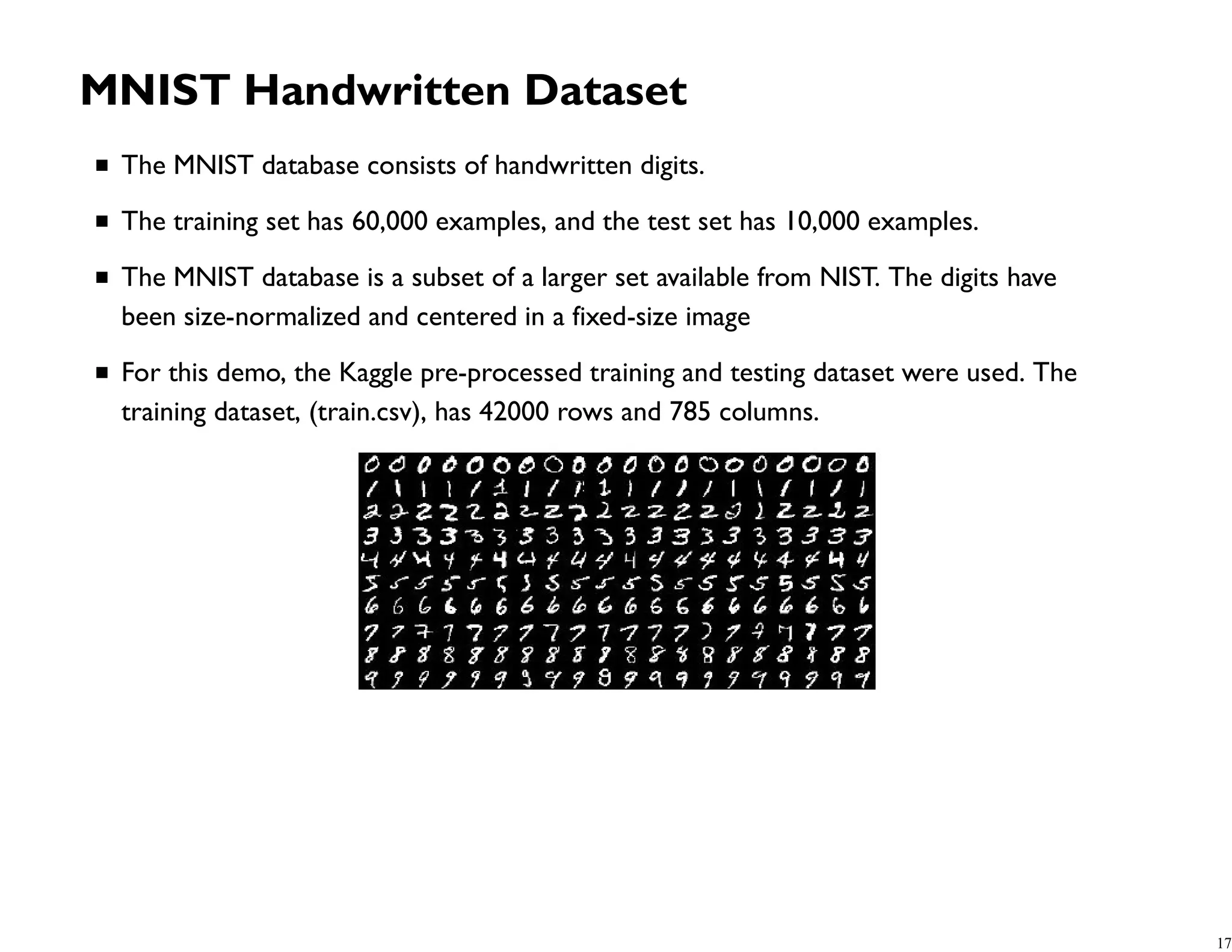MNIST Handwritten Dataset The MNIST database consists of handwritten digits. The training set has 60,000 examples, and the test set has 10,000 examples. The MNIST database is a subset of a larger set available from NIST. The digits have been size-normalized and centered in a fixed-size image For this demo, the Kaggle pre-processed training and testing dataset were used. The training dataset, (train.csv), has 42000 rows and 785 columns. 17 