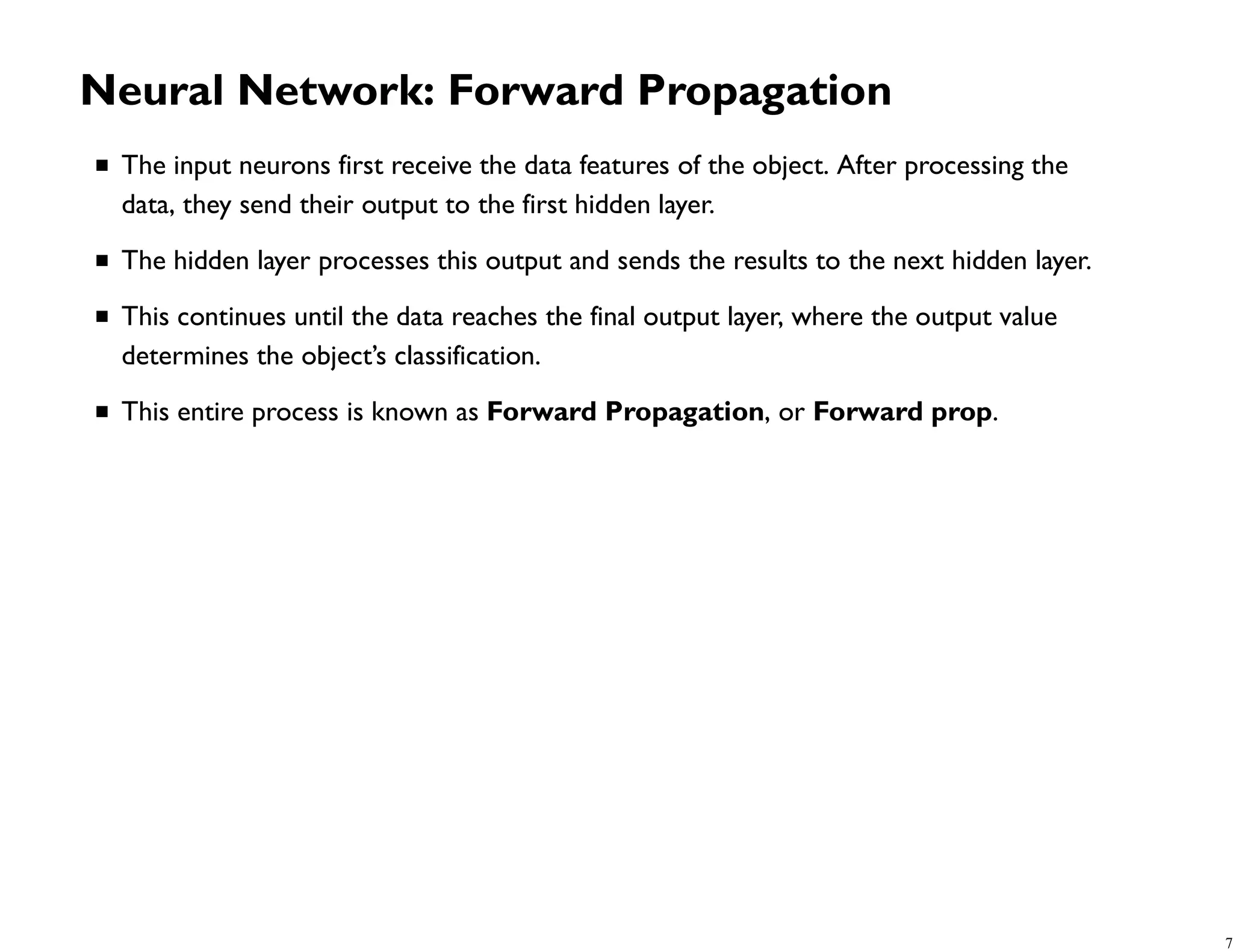 Neural Network: Forward Propagation The input neurons first receive the data features of the object. After processing the data, they send their output to the first hidden layer. The hidden layer processes this output and sends the results to the next hidden layer. This continues until the data reaches the final output layer, where the output value determines the object’s classification. This entire process is known as Forward Propagation, or Forward prop. 7 