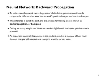 Neural Network: Backward Propagation
To train a neural network over a large set of labelled data, you must continuously
compute the difference between the network’s predicted output and the actual output.
This difference is called the cost, and the process for training a net is known as
backpropagation, or backprop
During backprop, weights and biases are tweaked slightly until the lowest possible cost is
achieved.
An important aspect of this process is the gradient, which is a measure of how much
the cost changes with respect to a change in a weight or bias value.
8
 
