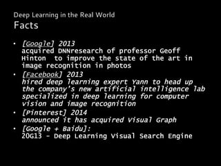 •  [Google] 2013
acquired DNNresearch of professor Geoff
Hinton to improve the state of the art in
image recognition in photos
•  [Facebook] 2013
hired deep learning expert Yann to head up
the company’s new artificial intelligence lab
specialized in deep learning for computer
vision and image recognition
•  [Pinterest] 2014
announced it has acquired Visual Graph
•  [Google + Baidu]:
20G13 - Deep Learning Visual Search Engine
Deep Learning in the Real World
Facts
 
