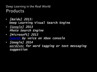 •  [Baidu] 2013:
Deep Learning Visual Search Engine
•  [Google] 2013
Photo Search Engine
•  [Microsoft] 2013
Search by voice on Xbox console
•  [Google] 2014
word2vec for word tagging or text messaging
suggestion
Deep Learning in the Real World
Products
 