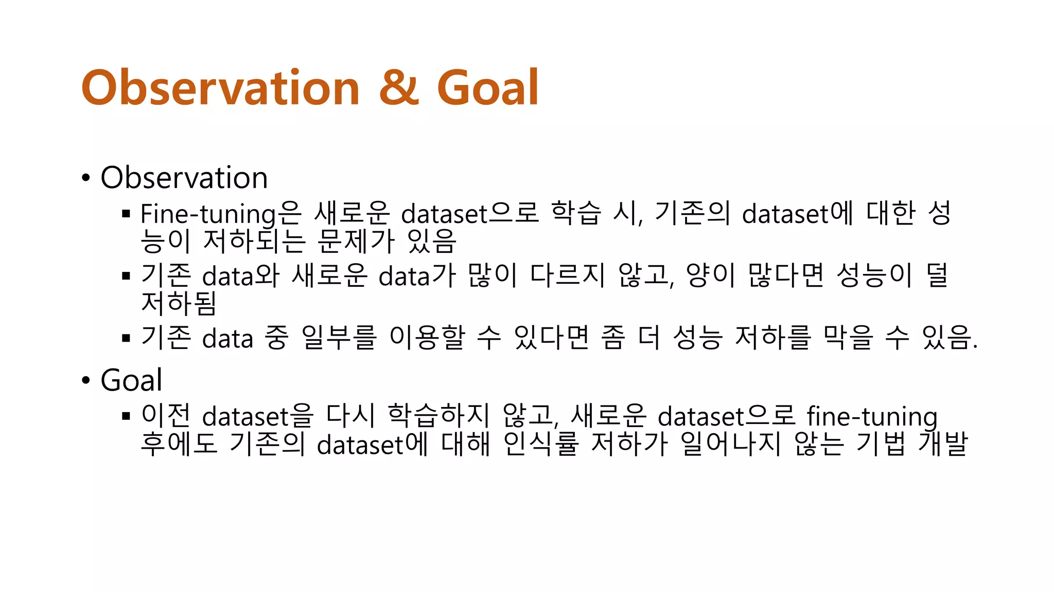Observation & Goal
• Observation
 Fine-tuning은 새로운 dataset으로 학습 시, 기존의 dataset에 대한 성
능이 저하되는 문제가 있음
 기존 data와 새로운 data가 많이 다르지 않고, 양이 많다면 성능이 덜
저하됨
 기존 data 중 일부를 이용할 수 있다면 좀 더 성능 저하를 막을 수 있음.
• Goal
 이전 dataset을 다시 학습하지 않고, 새로운 dataset으로 fine-tuning
후에도 기존의 dataset에 대해 인식률 저하가 일어나지 않는 기법 개발
 