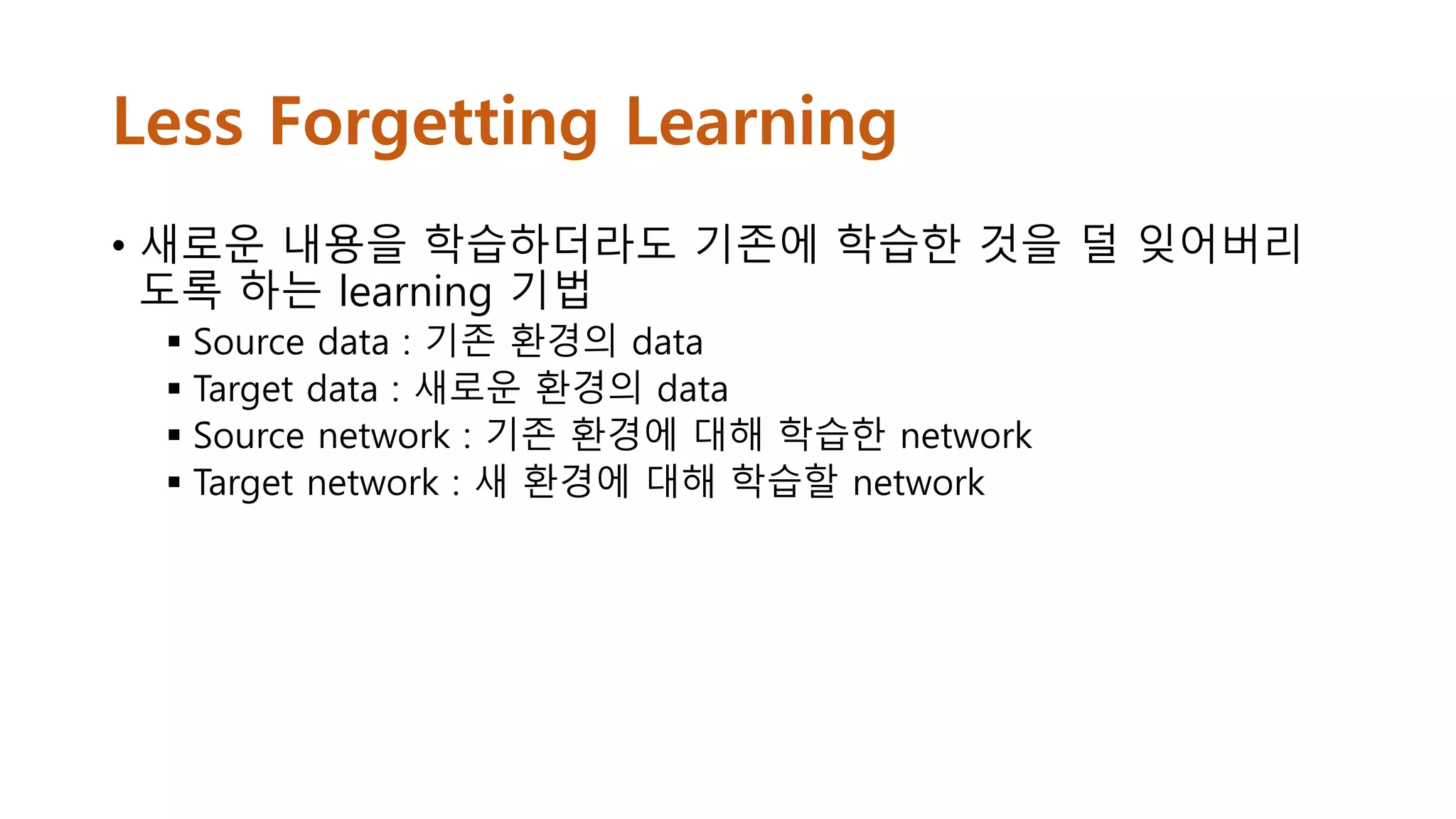 Less Forgetting Learning
• 새로운 내용을 학습하더라도 기존에 학습한 것을 덜 잊어버리
도록 하는 learning 기법
 Source data : 기존 환경의 data
 Target data : 새로운 환경의 data
 Source network : 기존 환경에 대해 학습한 network
 Target network : 새 환경에 대해 학습할 network
 