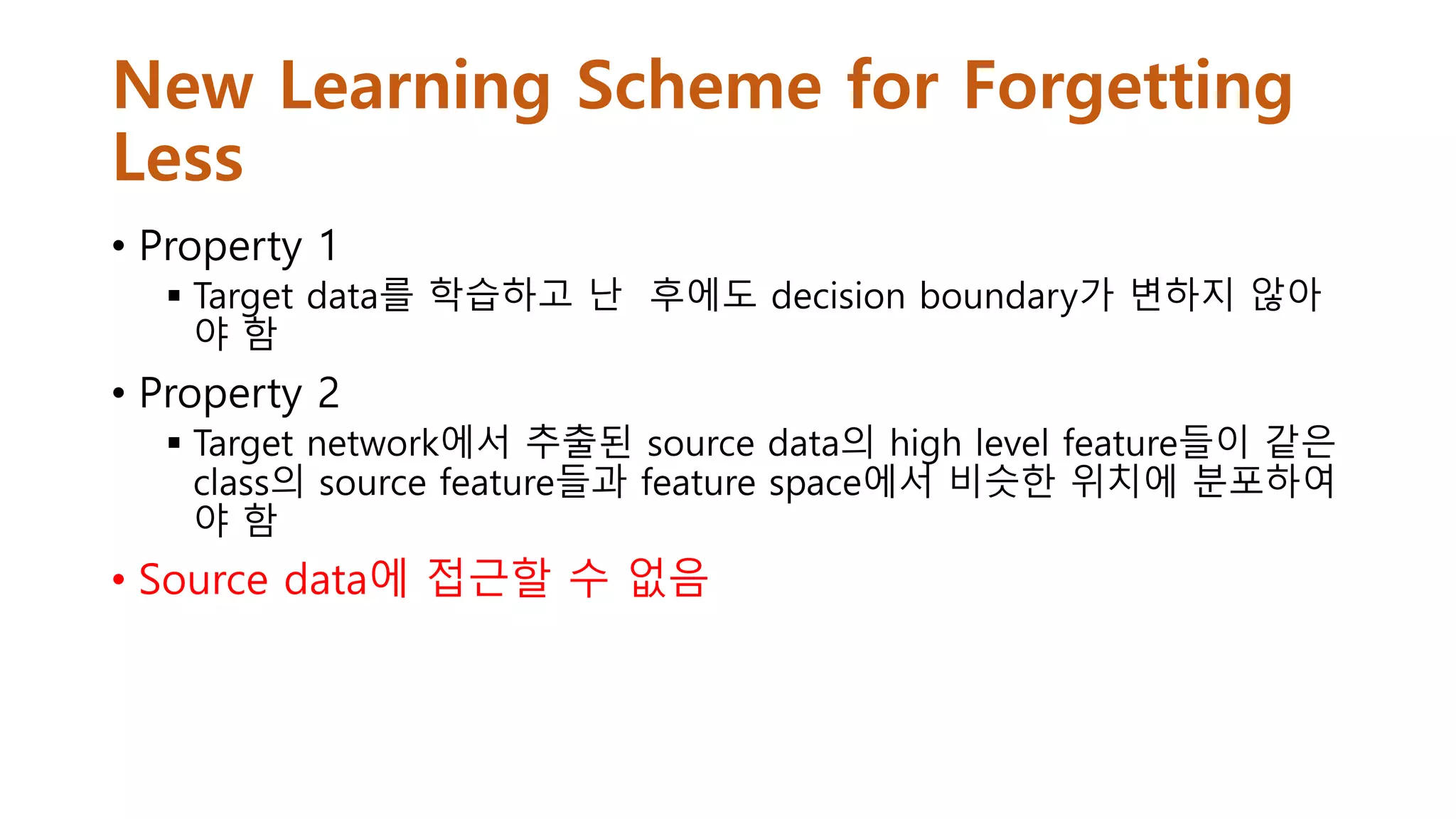 New Learning Scheme for Forgetting
Less
• Property 1
 Target data를 학습하고 난 후에도 decision boundary가 변하지 않아
야 함
• Property 2
 Target network에서 추출된 source data의 high level feature들이 같은
class의 source feature들과 feature space에서 비슷한 위치에 분포하여
야 함
• Source data에 접근할 수 없음
 