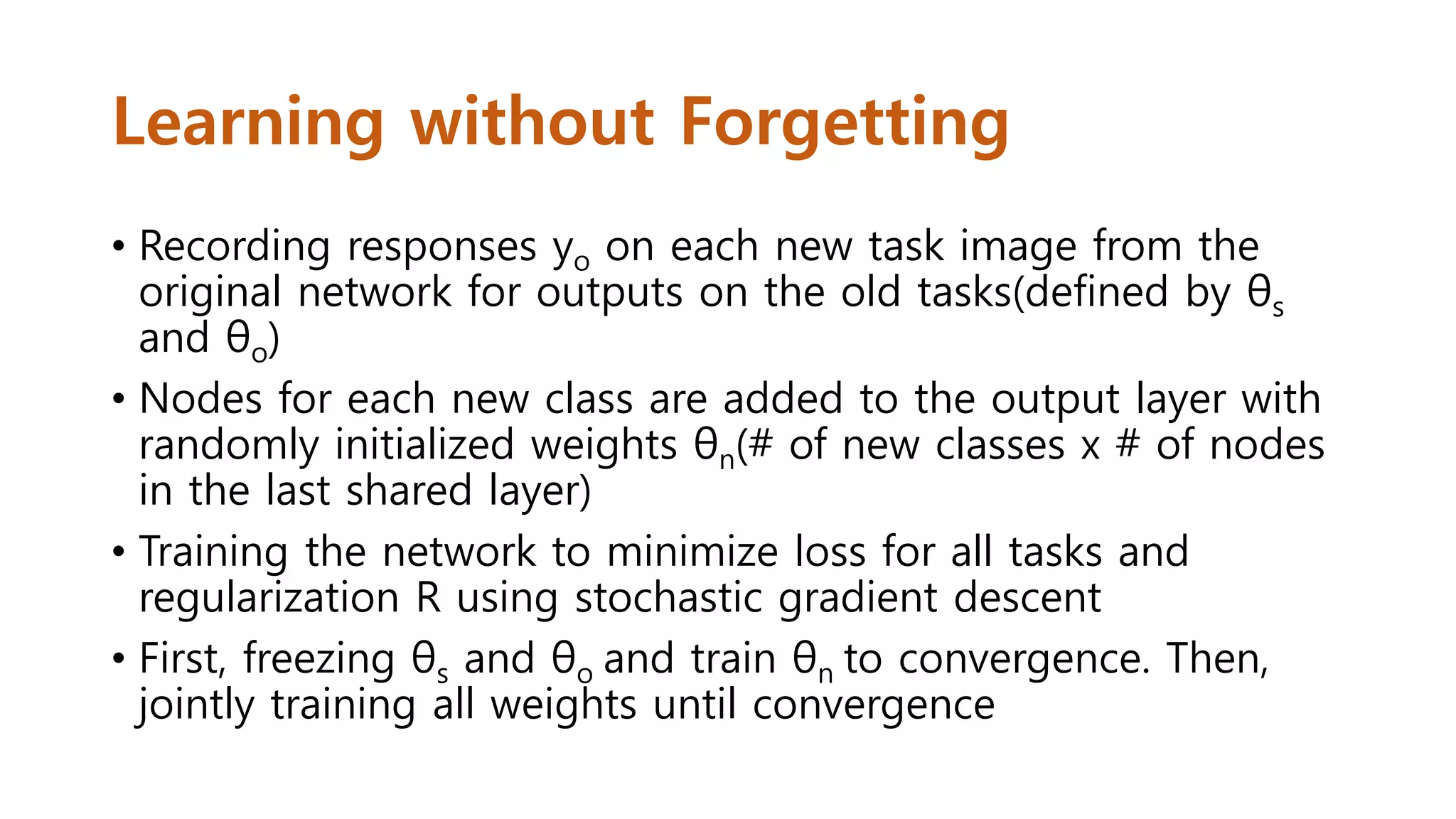 Learning without Forgetting
• Recording responses yo on each new task image from the
original network for outputs on the old tasks(defined by θs
and θo)
• Nodes for each new class are added to the output layer with
randomly initialized weights θn(# of new classes x # of nodes
in the last shared layer)
• Training the network to minimize loss for all tasks and
regularization R using stochastic gradient descent
• First, freezing θs and θo and train θn to convergence. Then,
jointly training all weights until convergence
 