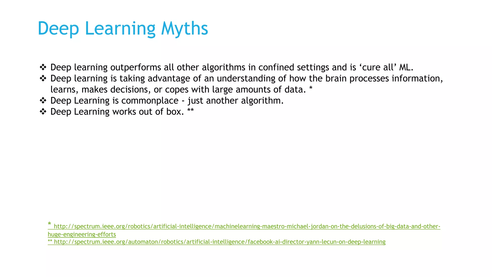 Deep Learning Myths
 Deep learning outperforms all other algorithms in confined settings and is ‘cure all’ ML.
 Deep learning is taking advantage of an understanding of how the brain processes information,
learns, makes decisions, or copes with large amounts of data. *
 Deep Learning is commonplace - just another algorithm.
 Deep Learning works out of box. **
* http://spectrum.ieee.org/robotics/artificial-intelligence/machinelearning-maestro-michael-jordan-on-the-delusions-of-big-data-and-other-
huge-engineering-efforts
** http://spectrum.ieee.org/automaton/robotics/artificial-intelligence/facebook-ai-director-yann-lecun-on-deep-learning
 