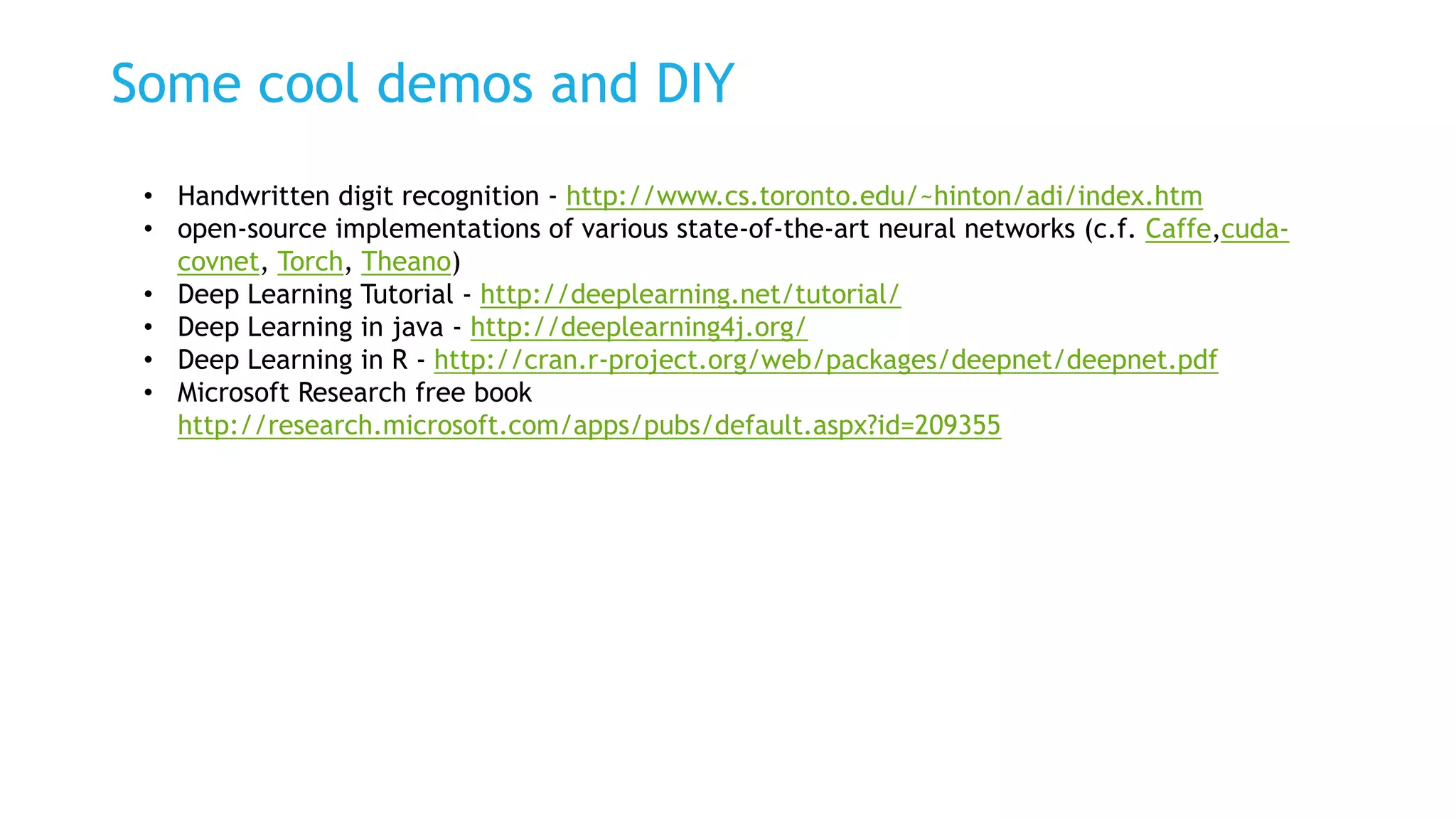 Some cool demos and DIY
• Handwritten digit recognition - http://www.cs.toronto.edu/~hinton/adi/index.htm
• open-source implementations of various state-of-the-art neural networks (c.f. Caffe,cuda-
covnet, Torch, Theano)
• Deep Learning Tutorial - http://deeplearning.net/tutorial/
• Deep Learning in java - http://deeplearning4j.org/
• Deep Learning in R - http://cran.r-project.org/web/packages/deepnet/deepnet.pdf
• Microsoft Research free book
http://research.microsoft.com/apps/pubs/default.aspx?id=209355
 