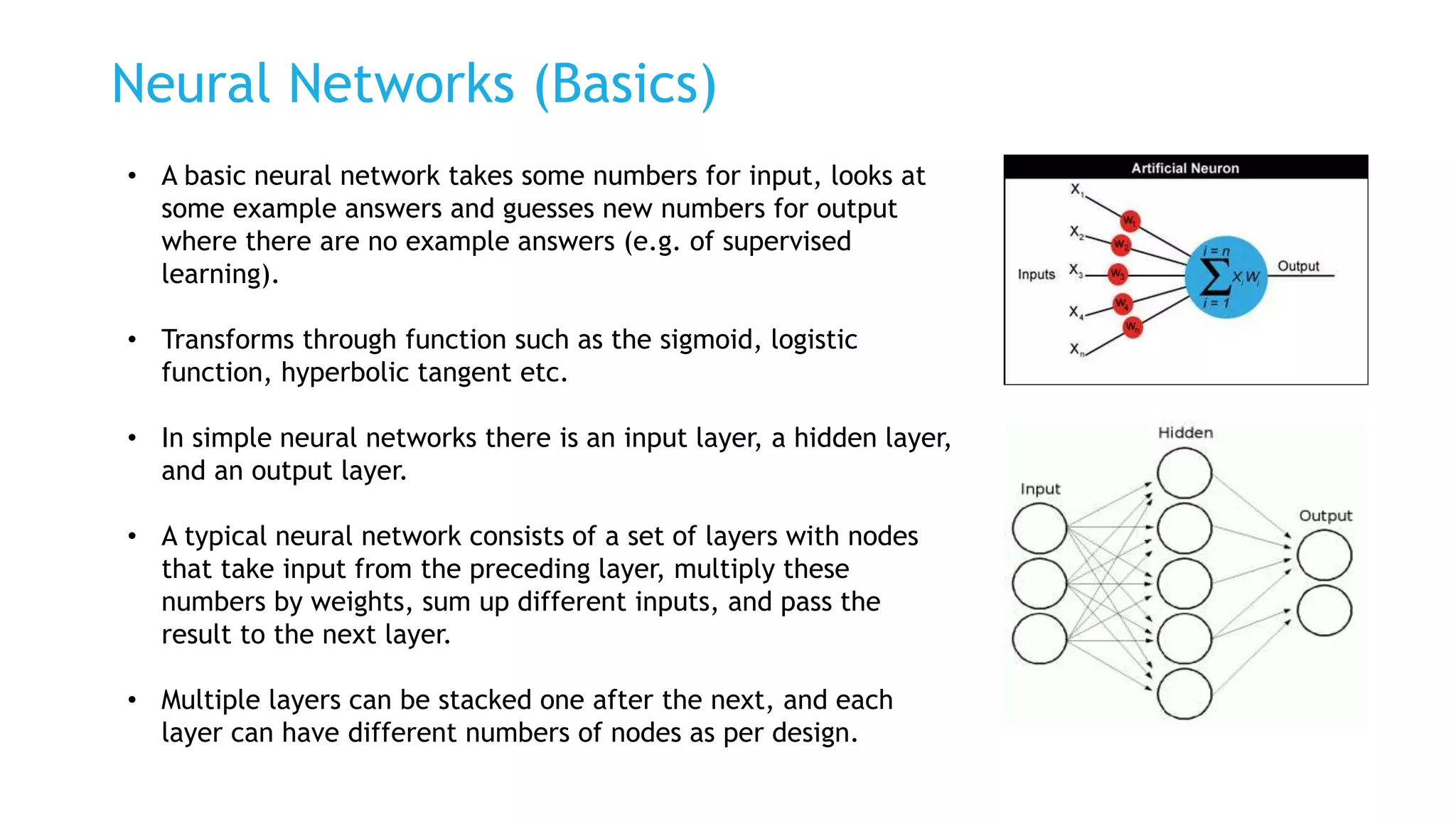 Neural Networks (Basics)
• A basic neural network takes some numbers for input, looks at
some example answers and guesses new numbers for output
where there are no example answers (e.g. of supervised
learning).
• Transforms through function such as the sigmoid, logistic
function, hyperbolic tangent etc.
• In simple neural networks there is an input layer, a hidden layer,
and an output layer.
• A typical neural network consists of a set of layers with nodes
that take input from the preceding layer, multiply these
numbers by weights, sum up different inputs, and pass the
result to the next layer.
• Multiple layers can be stacked one after the next, and each
layer can have different numbers of nodes as per design.
 
