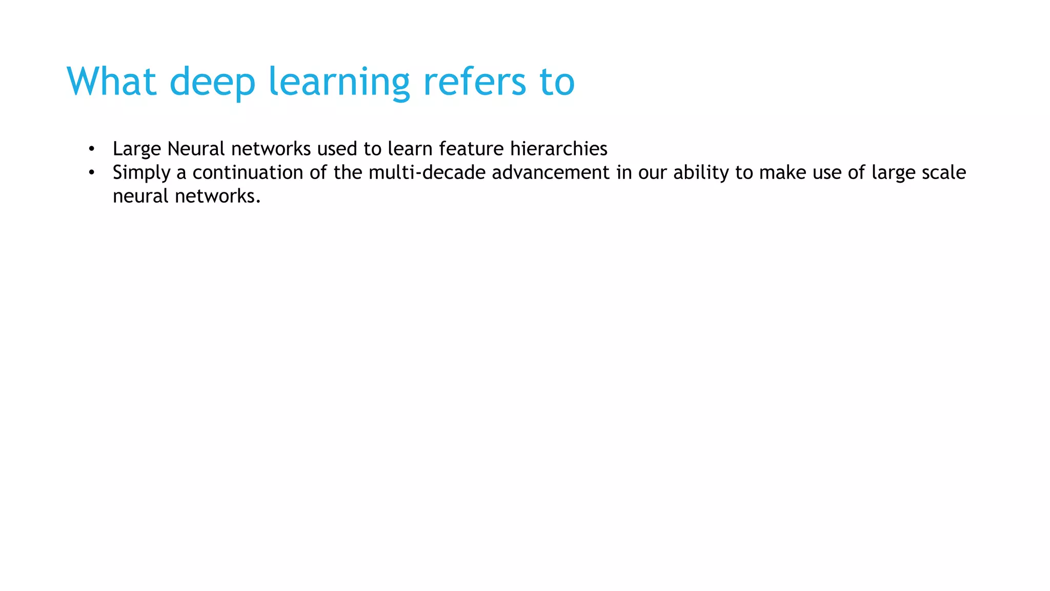 What deep learning refers to
• Large Neural networks used to learn feature hierarchies
• Simply a continuation of the multi-decade advancement in our ability to make use of large scale
neural networks.
 