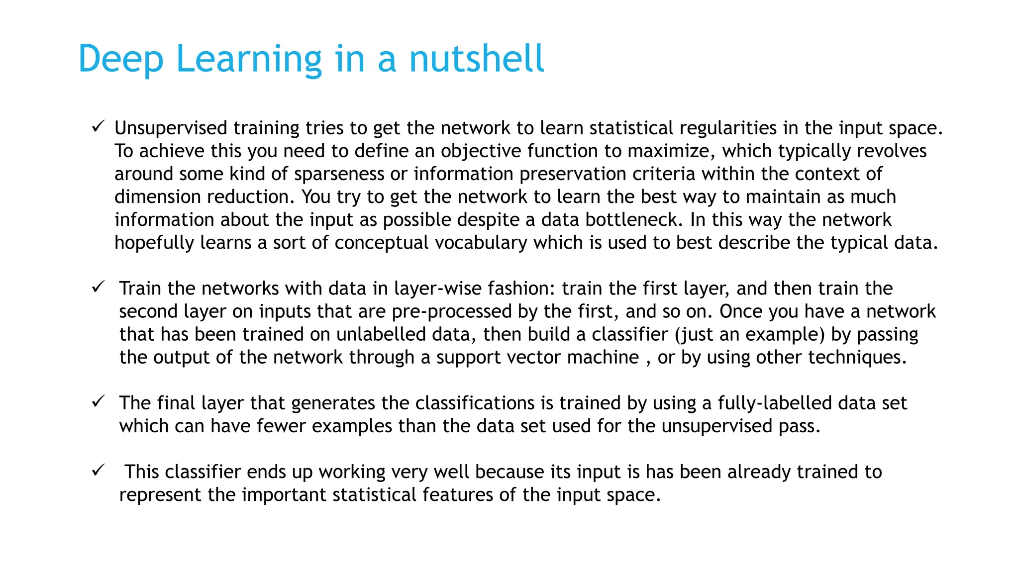 Deep Learning in a nutshell
 Unsupervised training tries to get the network to learn statistical regularities in the input space.
To achieve this you need to define an objective function to maximize, which typically revolves
around some kind of sparseness or information preservation criteria within the context of
dimension reduction. You try to get the network to learn the best way to maintain as much
information about the input as possible despite a data bottleneck. In this way the network
hopefully learns a sort of conceptual vocabulary which is used to best describe the typical data.
 Train the networks with data in layer-wise fashion: train the first layer, and then train the
second layer on inputs that are pre-processed by the first, and so on. Once you have a network
that has been trained on unlabelled data, then build a classifier (just an example) by passing
the output of the network through a support vector machine , or by using other techniques.
 The final layer that generates the classifications is trained by using a fully-labelled data set
which can have fewer examples than the data set used for the unsupervised pass.
 This classifier ends up working very well because its input is has been already trained to
represent the important statistical features of the input space.
 