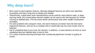 Why deep learn?
• Don't need to hand engineer features. Manually designed features are often over-specified,
incomplete and take a long time to design and validate
• Theoretically, a good lower level representation can be used for many distinct tasks. In deep
learning words, pre-trained deep network weights can be used as the starting point for further
training on labelled data. This has shown better performance that other weight initialization
strategies.
• For some problems like computer vision, the learnt features are better than the best hand-
engineered features, and can be so complex that it would take way too much human time to
engineer.
• Use of unlabelled data to pre-train the network. In addition, in some domains we have so much
unlabelled data but labelled data is hard to find.
• It’s a latest machine learning technique that is producing significant increase in quality of
results.
 