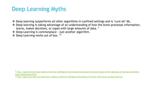 Deep Learning Myths
 Deep learning outperforms all other algorithms in confined settings and is ‘cure all’ ML.
 Deep learning is taking advantage of an understanding of how the brain processes information,
learns, makes decisions, or copes with large amounts of data. *
 Deep Learning is commonplace - just another algorithm.
 Deep Learning works out of box. **
* http://spectrum.ieee.org/robotics/artificial-intelligence/machinelearning-maestro-michael-jordan-on-the-delusions-of-big-data-and-other-
huge-engineering-efforts
** http://spectrum.ieee.org/automaton/robotics/artificial-intelligence/facebook-ai-director-yann-lecun-on-deep-learning
 