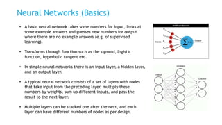 Neural Networks (Basics)
• A basic neural network takes some numbers for input, looks at
some example answers and guesses new numbers for output
where there are no example answers (e.g. of supervised
learning).
• Transforms through function such as the sigmoid, logistic
function, hyperbolic tangent etc.
• In simple neural networks there is an input layer, a hidden layer,
and an output layer.
• A typical neural network consists of a set of layers with nodes
that take input from the preceding layer, multiply these
numbers by weights, sum up different inputs, and pass the
result to the next layer.
• Multiple layers can be stacked one after the next, and each
layer can have different numbers of nodes as per design.
 