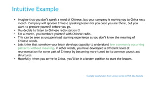 Intuitive Example
• Imagine that you don’t speak a word of Chinese, but your company is moving you to China next
month. Company will sponsor Chinese speaking lesson for you once you are there, but you
want to prepare yourself before you go.
• You decide to listen to Chinese radio station 
• For a month, you bombard yourself with Chinese radio.
• This can be seen as unsupervised learning experience as you don’t know the meaning of
Chinese words.
• Lets think that somehow your brain develops capacity to understand few commonly occurring
patterns without meaning. In other words, you have developed a different level of
representation for some part of Chinese by becoming more tuned to its common sounds and
structures.
• Hopefully, when you arrive in China, you’ll be in a better position to start the lessons.
Example loosely taken from Lecture series by Prof. Abu Mustafa
 
