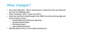 What changed ?
• More data (Big Data) – Better performance is observed when you feed lots
and lots of unlabelled data.
• Faster hardware: GPU’s, multi-core CPU’s.
• Some key technical breakthroughs after 2006 (Currently cutting edge and
active research areas.)
• Stacked Restricted Boltzman Machines
• Stacked Autoencoders
• Pretrained layers
• Sparse Representations
• Working ideas on how to train deep architectures
 