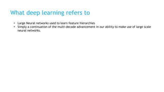 What deep learning refers to
• Large Neural networks used to learn feature hierarchies
• Simply a continuation of the multi-decade advancement in our ability to make use of large scale
neural networks.
 