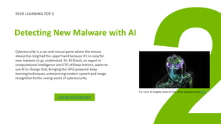 DEEP LEARNING TOP 5
Detecting New Malware with AI
Cybersecurity is a cat-and-mouse game where the mouse
always has long had the upper hand because it’s so easy for
new malware to go undetected. Dr. Eli David, an expert in
computational intelligence and CTO of Deep Instinct, wants to
use AI to change that, bringing the GPU-powered deep
learning techniques underpinning modern speech and image
recognition to the vexing world of cybersecurity.
LISTEN TO PODCAST
For more AI insights, listen to the entire podcast series here.
 