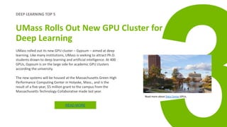 DEEP LEARNING TOP 5
UMass Rolls Out New GPU Cluster for
Deep Learning
UMass rolled out its new GPU cluster – Gypsum – aimed at deep
learning. Like many institutions, UMass is seeking to attract Ph.D.
students drawn to deep learning and artificial intelligence. At 400
GPUs, Gypsum is on the large side for academic GPU clusters
according the university.
The new systems will be housed at the Massachusetts Green High
Performance Computing Center in Holyoke, Mass., and is the
result of a five-year, $5 million grant to the campus from the
Massachusetts Technology Collaborative made last year.
READ MORE
Read more about Data Center GPUs.
 