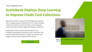 DEEP LEARNING TOP 5
Scotiabank Deploys Deep Learning
to Improve Credit Card Collections
Bank of Nova Scotia is using artificial intelligence to improve
how it manages payment collections for its 5 million Canadian
credit card customers, part of a broader push to integrate
machine learning and other digital tools deeper into the firm.
Working with Toronto-based startup DeepLearni.ng,
Scotiabank developed and launched a tool in December that
identifies potentially delinquent or high-risk customers and
suggests the best way to approach them about it.
READ MORE
 