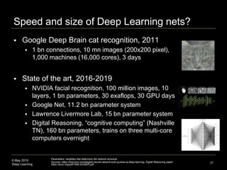 6 May 2019
Deep Learning
Speed and size of Deep Learning nets?
 Google Deep Brain cat recognition, 2011
 1 bn connections, 10 mn images (200x200 pixel),
1,000 machines (16,000 cores), 3 days
 State of the art, 2016-2019
 NVIDIA facial recognition, 100 million images, 10
layers, 1 bn parameters, 30 exaflops, 30 GPU days
 Google Net, 11.2 bn parameter system
 Lawrence Livermore Lab, 15 bn parameter system
 Digital Reasoning, “cognitive computing” (Nashville
TN), 160 bn parameters, trains on three multi-core
computers overnight
27
Parameters: variables that determine the network structure
Sources:,https://futurism.com/biggest-neural-network-ever-pushes-ai-deep-learning, Digital Reasoning paper:
https://arxiv.org/pdf/1506.02338v3.pdf
 