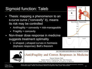 6 May 2019
Deep Learning
Sigmoid function: Taleb
43
Source: Swan, M. (2019). Blockchain Theory of Programmable Risk: Black Swan Smart Contracts. In Blockchain Economics: Implications
of Distributed Ledgers - Markets, communications networks, and algorithmic reality. London: World Scientific.
 Thesis: mapping a phenomenon to an
s-curve curve (“convexify” it), means
its risk may be controlled
 Antifragility = convexity = risk-manageable
 Fragility = concavity
 Non-linear dose response in medicine
suggests treatment optimality
 U-shaped, j-shaped curves in hormesis
(biphasic response); Bell’s theorem
 