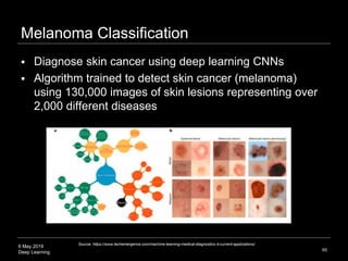 6 May 2019
Deep Learning
Melanoma Classification
65
Source: https://www.techemergence.com/machine-learning-medical-diagnostics-4-current-applications/
 Diagnose skin cancer using deep learning CNNs
 Algorithm trained to detect skin cancer (melanoma)
using 130,000 images of skin lesions representing over
2,000 different diseases
 