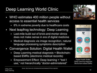6 May 2019
Deep Learning
Deep Learning World Clinic
 WHO estimates 400 million people without
access to essential health services
 6% in extreme poverty due to healthcare costs
 Next leapfrog technology: Deep Learning
 Last-mile build out of brick-and-mortar clinics
does not make sense in era of digital medicine
 Medical diagnosis via image recognition, natural
language processing symptoms description
 Convergence Solution: Digital Health Wallet
 Deep Learning medical diagnosis + Blockchain-
based EMRs (electronic medical records)
 Empowerment Effect: Deep learning = “tool I
use,” not hierarchically “doctor-administered”
69
Source: http://www.who.int/mediacentre/news/releases/2015/uhc-report/en/
Digital Health Wallet:
Deep Learning diagnosis
Blockchain-based EMRs
 