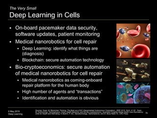 6 May 2019
Deep Learning
The Very Small
Deep Learning in Cells
 On-board pacemaker data security,
software updates, patient monitoring
 Medical nanorobotics for cell repair
 Deep Learning: identify what things are
(diagnosis)
 Blockchain: secure automation technology
 Bio-cryptoeconomics: secure automation
of medical nanorobotics for cell repair
 Medical nanorobotics as coming-onboard
repair platform for the human body
 High number of agents and “transactions”
 Identification and automation is obvious
76
Sources: Swan, M. Blockchain Thinking: The Brain as a DAC (Decentralized Autonomous Corporation)., IEEE 2015; 34(4): 41-52 , Swan,
M. Forthcoming. Technophysics, Smart Health Networks, and the Bio-cryptoeconomy: Quantized Fungible Global Health Care Equivalency
Units for Health and Well-being. In Boehm, F. Ed., Nanotechnology, Nanomedicine, and AI. Boca Raton FL: CRC Press
 