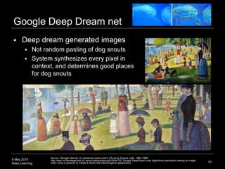 6 May 2019
Deep Learning
Google Deep Dream net
 Deep dream generated images
 Not random pasting of dog snouts
 System synthesizes every pixel in
context, and determines good places
for dog snouts
83
Source: Georges Seurat, Un dimanche après-midi à l'Île de la Grande Jatte, 1884-1886;
http://web.cs.hacettepe.edu.tr/~aykut/classes/spring2016/bil722; Google DeepDream uses algorithmic pareidolia (seeing an image
when none is present) to create a dream-like hallucinogenic appearance
 