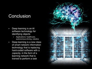 6 May 2019
Deep Learning
Conclusion
• Deep learning is not merely an
AI technique or a software
program, but a new class of
smart network information
technology that is changing the
concept of the modern
technology project by offering
real-time engagement with
reality
• Deep learning is a data
automation method that
replaces hard-coded software
with a capacity, in the form of a
learning network that is trained
to perform a task
89
Conclusion
 Deep learning is an AI
software technology for
identifying objects
 Applications: healthcare,
autonomous driving, robotics
 Deep learning is a new class
of smart network information
technology that is replacing
hard-coded software with a
capacity, in the form of a
learning network that is
trained to perform a task
 