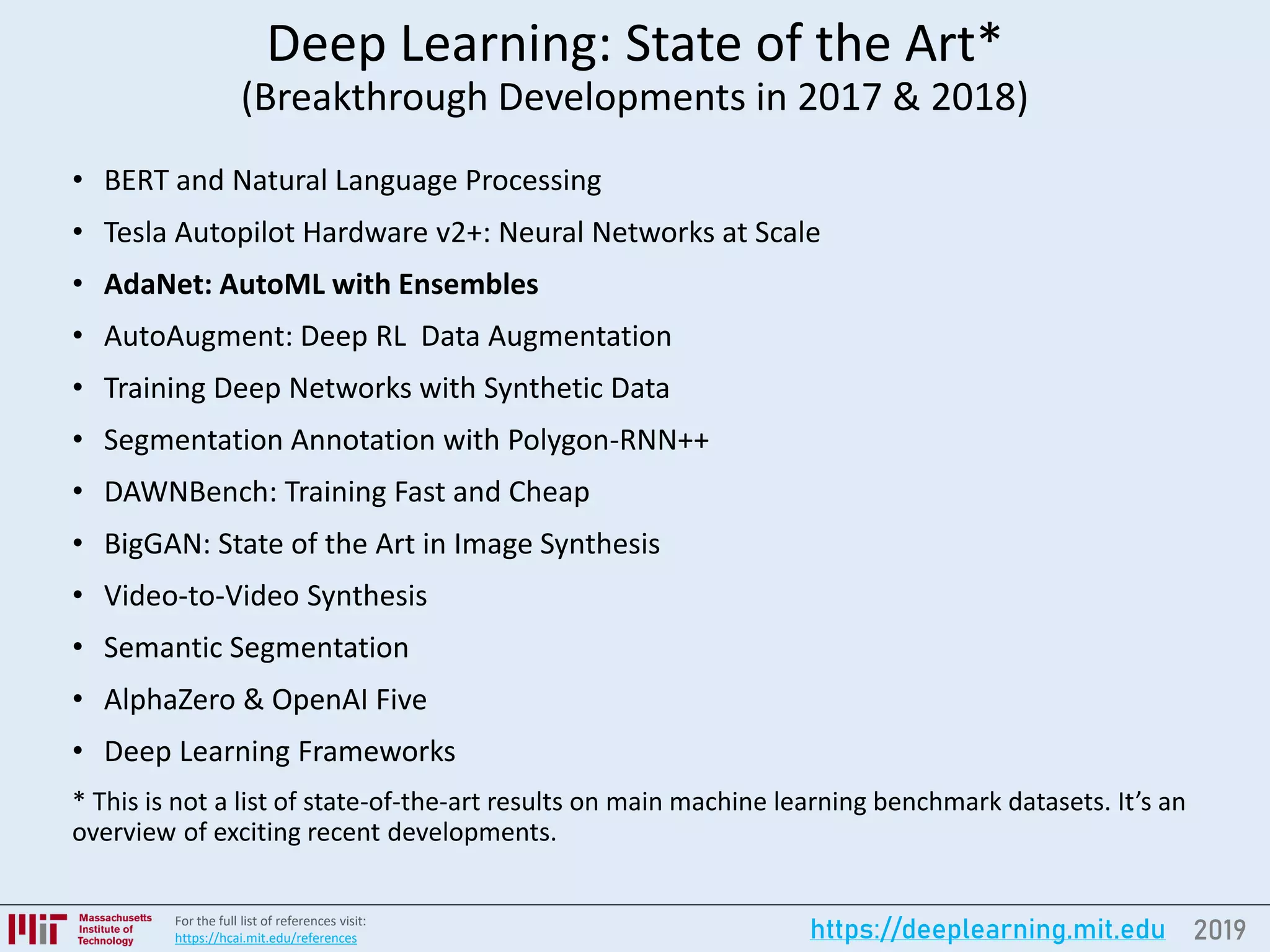 2019https://deeplearning.mit.eduFor the full list of references visit:
https://hcai.mit.edu/references
Deep Learning: State of the Art*
(Breakthrough Developments in 2017 & 2018)
• BERT and Natural Language Processing
• Tesla Autopilot Hardware v2+: Neural Networks at Scale
• AdaNet: AutoML with Ensembles
• AutoAugment: Deep RL Data Augmentation
• Training Deep Networks with Synthetic Data
• Segmentation Annotation with Polygon-RNN++
• DAWNBench: Training Fast and Cheap
• BigGAN: State of the Art in Image Synthesis
• Video-to-Video Synthesis
• Semantic Segmentation
• AlphaZero & OpenAI Five
• Deep Learning Frameworks
* This is not a list of state-of-the-art results on main machine learning benchmark datasets. It’s an
overview of exciting recent developments.
 