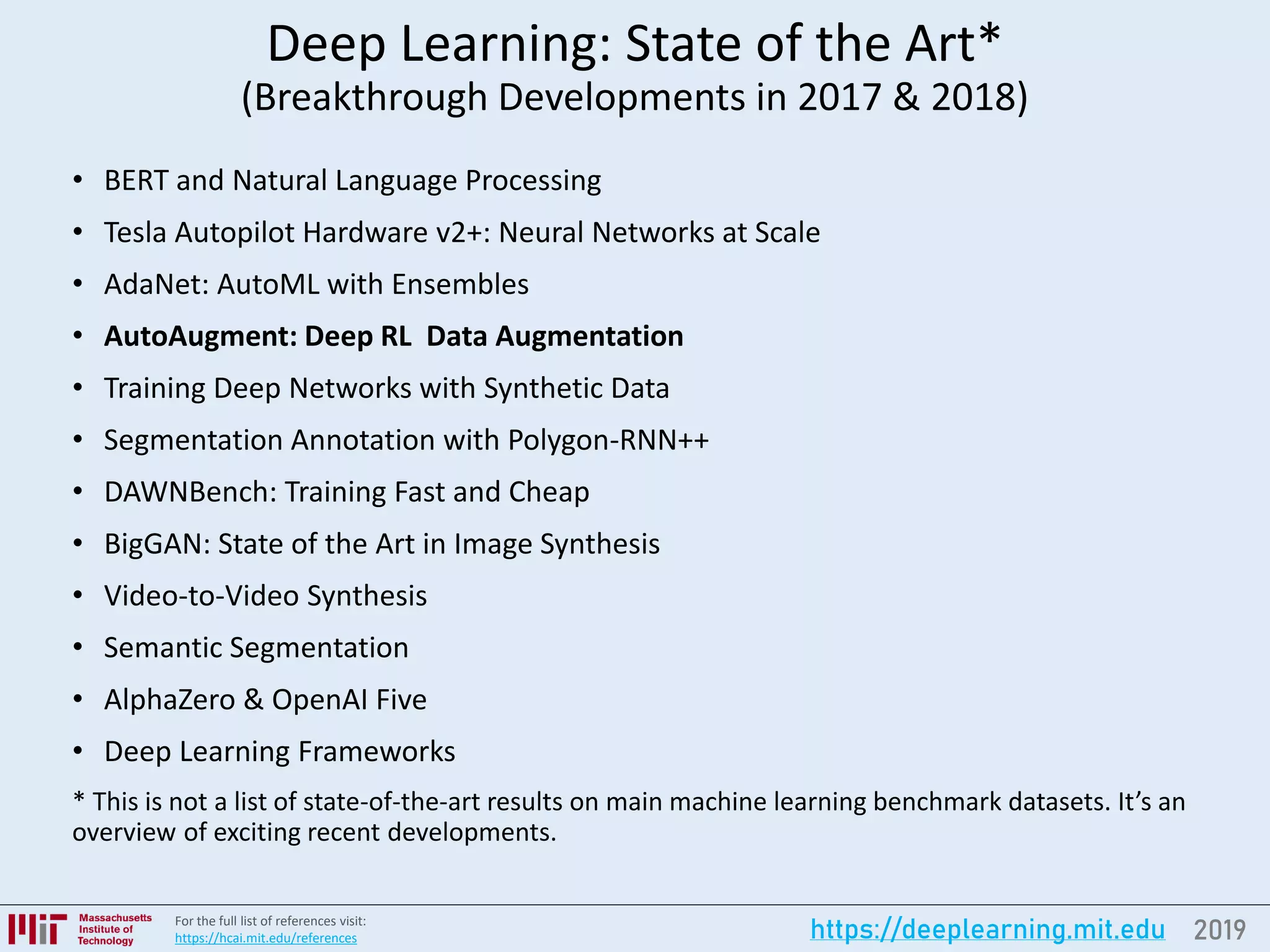 2019https://deeplearning.mit.eduFor the full list of references visit:
https://hcai.mit.edu/references
Deep Learning: State of the Art*
(Breakthrough Developments in 2017 & 2018)
• BERT and Natural Language Processing
• Tesla Autopilot Hardware v2+: Neural Networks at Scale
• AdaNet: AutoML with Ensembles
• AutoAugment: Deep RL Data Augmentation
• Training Deep Networks with Synthetic Data
• Segmentation Annotation with Polygon-RNN++
• DAWNBench: Training Fast and Cheap
• BigGAN: State of the Art in Image Synthesis
• Video-to-Video Synthesis
• Semantic Segmentation
• AlphaZero & OpenAI Five
• Deep Learning Frameworks
* This is not a list of state-of-the-art results on main machine learning benchmark datasets. It’s an
overview of exciting recent developments.
 