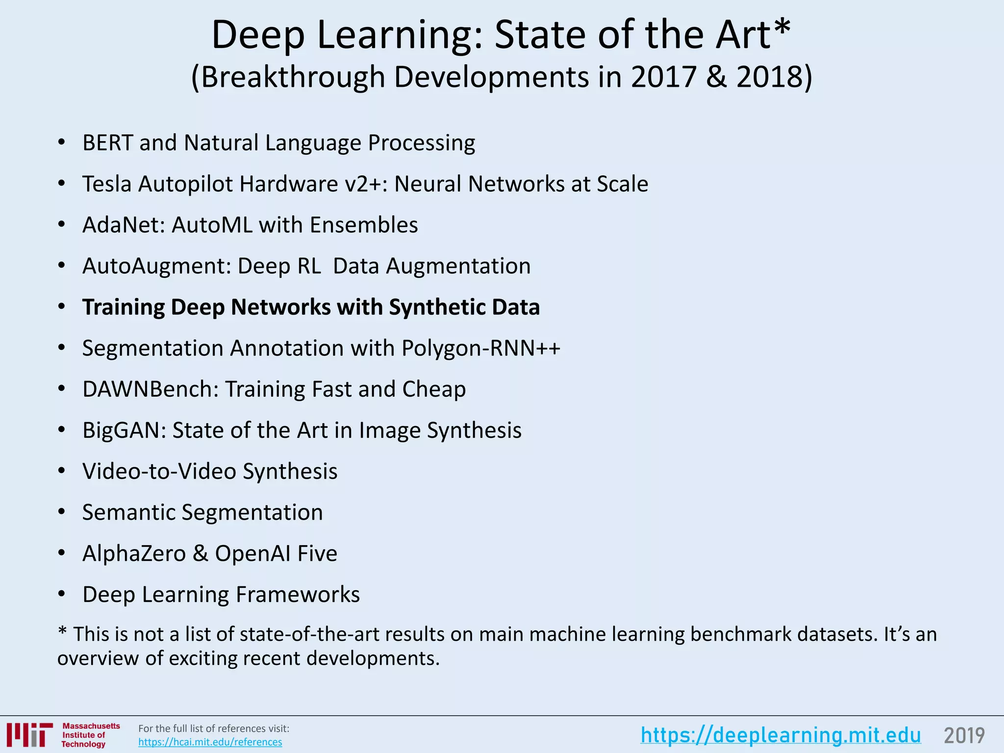 2019https://deeplearning.mit.eduFor the full list of references visit:
https://hcai.mit.edu/references
Deep Learning: State of the Art*
(Breakthrough Developments in 2017 & 2018)
• BERT and Natural Language Processing
• Tesla Autopilot Hardware v2+: Neural Networks at Scale
• AdaNet: AutoML with Ensembles
• AutoAugment: Deep RL Data Augmentation
• Training Deep Networks with Synthetic Data
• Segmentation Annotation with Polygon-RNN++
• DAWNBench: Training Fast and Cheap
• BigGAN: State of the Art in Image Synthesis
• Video-to-Video Synthesis
• Semantic Segmentation
• AlphaZero & OpenAI Five
• Deep Learning Frameworks
* This is not a list of state-of-the-art results on main machine learning benchmark datasets. It’s an
overview of exciting recent developments.
 