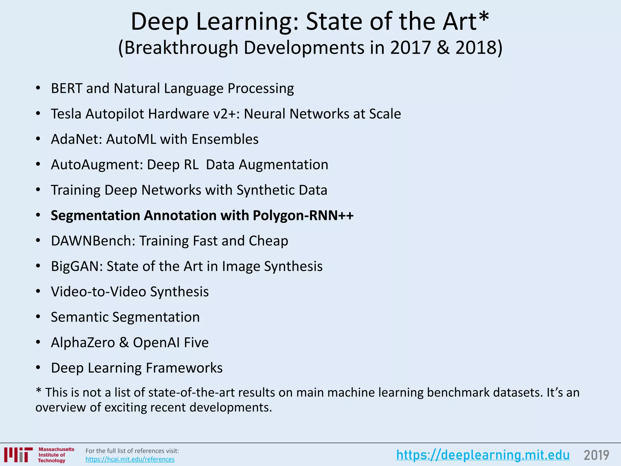 2019https://deeplearning.mit.eduFor the full list of references visit:
https://hcai.mit.edu/references
Deep Learning: State of the Art*
(Breakthrough Developments in 2017 & 2018)
• BERT and Natural Language Processing
• Tesla Autopilot Hardware v2+: Neural Networks at Scale
• AdaNet: AutoML with Ensembles
• AutoAugment: Deep RL Data Augmentation
• Training Deep Networks with Synthetic Data
• Segmentation Annotation with Polygon-RNN++
• DAWNBench: Training Fast and Cheap
• BigGAN: State of the Art in Image Synthesis
• Video-to-Video Synthesis
• Semantic Segmentation
• AlphaZero & OpenAI Five
• Deep Learning Frameworks
* This is not a list of state-of-the-art results on main machine learning benchmark datasets. It’s an
overview of exciting recent developments.
 