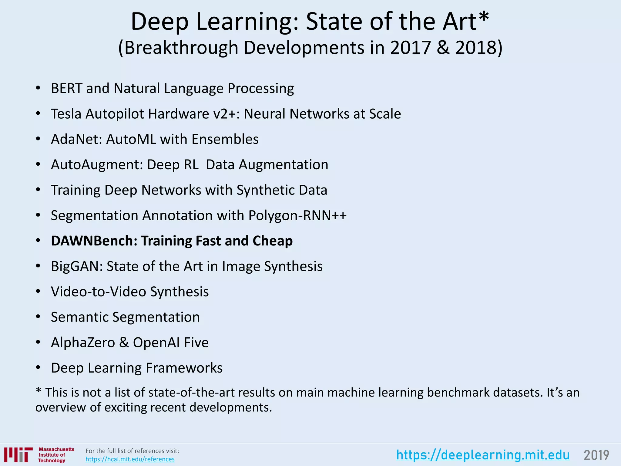 2019https://deeplearning.mit.eduFor the full list of references visit:
https://hcai.mit.edu/references
Deep Learning: State of the Art*
(Breakthrough Developments in 2017 & 2018)
• BERT and Natural Language Processing
• Tesla Autopilot Hardware v2+: Neural Networks at Scale
• AdaNet: AutoML with Ensembles
• AutoAugment: Deep RL Data Augmentation
• Training Deep Networks with Synthetic Data
• Segmentation Annotation with Polygon-RNN++
• DAWNBench: Training Fast and Cheap
• BigGAN: State of the Art in Image Synthesis
• Video-to-Video Synthesis
• Semantic Segmentation
• AlphaZero & OpenAI Five
• Deep Learning Frameworks
* This is not a list of state-of-the-art results on main machine learning benchmark datasets. It’s an
overview of exciting recent developments.
 