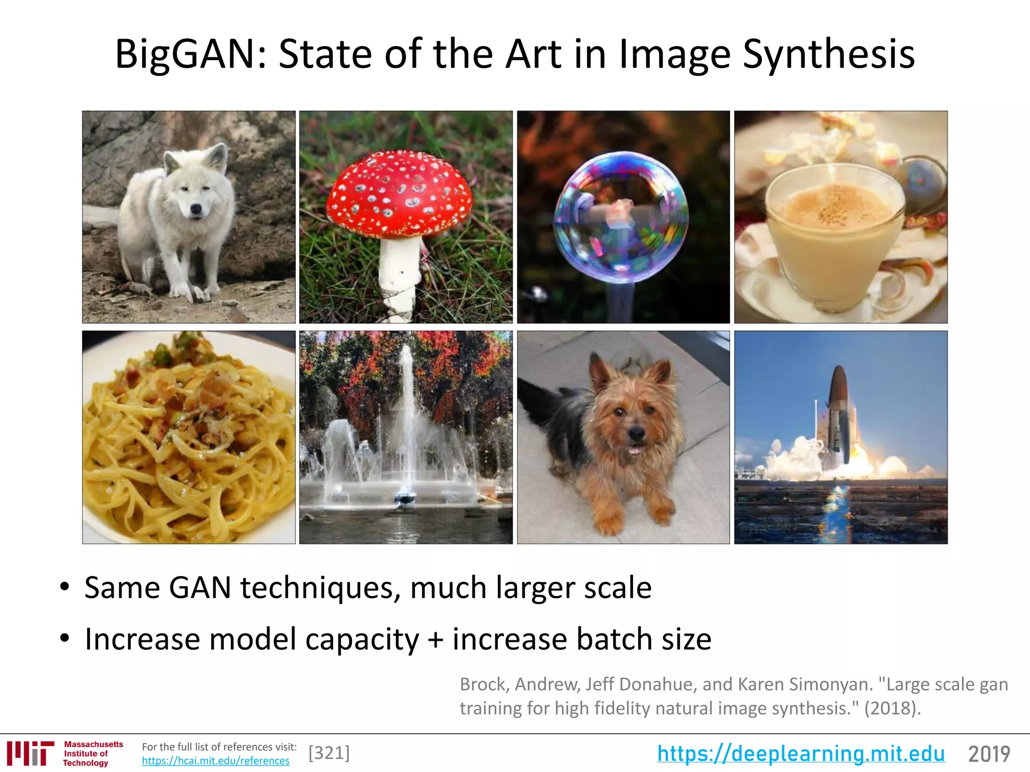 2019https://deeplearning.mit.eduFor the full list of references visit:
https://hcai.mit.edu/references
BigGAN: State of the Art in Image Synthesis
• Same GAN techniques, much larger scale
• Increase model capacity + increase batch size
[321]
Brock, Andrew, Jeff Donahue, and Karen Simonyan. "Large scale gan
training for high fidelity natural image synthesis." (2018).
 