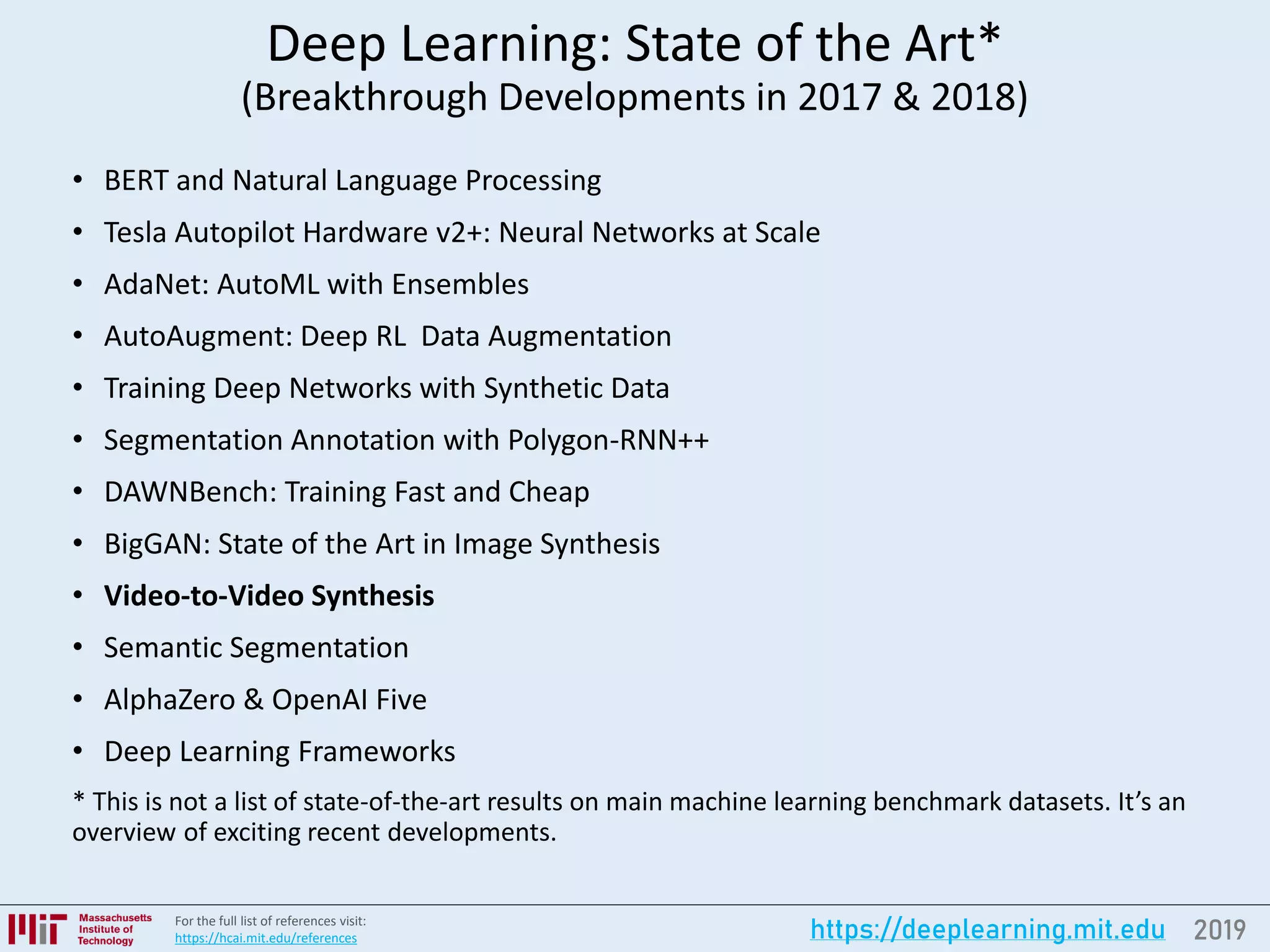2019https://deeplearning.mit.eduFor the full list of references visit:
https://hcai.mit.edu/references
Deep Learning: State of the Art*
(Breakthrough Developments in 2017 & 2018)
• BERT and Natural Language Processing
• Tesla Autopilot Hardware v2+: Neural Networks at Scale
• AdaNet: AutoML with Ensembles
• AutoAugment: Deep RL Data Augmentation
• Training Deep Networks with Synthetic Data
• Segmentation Annotation with Polygon-RNN++
• DAWNBench: Training Fast and Cheap
• BigGAN: State of the Art in Image Synthesis
• Video-to-Video Synthesis
• Semantic Segmentation
• AlphaZero & OpenAI Five
• Deep Learning Frameworks
* This is not a list of state-of-the-art results on main machine learning benchmark datasets. It’s an
overview of exciting recent developments.
 